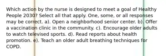 Which action by the nurse is designed to meet a goal of Healthy People 2030? Select all that apply. One, some, or all responses may be correct. a). Open a neighborhood senior center. b). Offer a vaccination clinic in the community. c). Encourage older adults to watch televised sports. d). Read reports about health promotion. e). Teach an older adult breathing techniques for COPD.