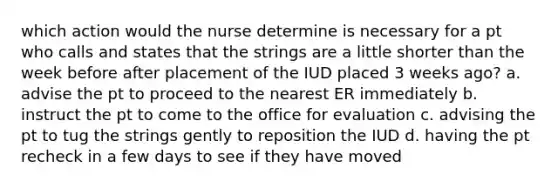 which action would the nurse determine is necessary for a pt who calls and states that the strings are a little shorter than the week before after placement of the IUD placed 3 weeks ago? a. advise the pt to proceed to the nearest ER immediately b. instruct the pt to come to the office for evaluation c. advising the pt to tug the strings gently to reposition the IUD d. having the pt recheck in a few days to see if they have moved