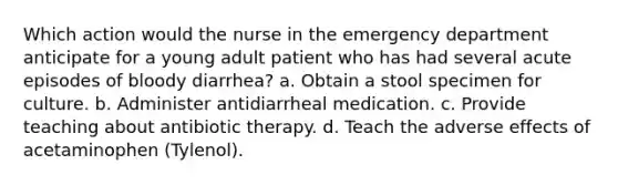 Which action would the nurse in the emergency department anticipate for a young adult patient who has had several acute episodes of bloody diarrhea? a. Obtain a stool specimen for culture. b. Administer antidiarrheal medication. c. Provide teaching about antibiotic therapy. d. Teach the adverse effects of acetaminophen (Tylenol).