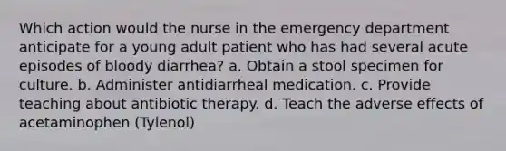 Which action would the nurse in the emergency department anticipate for a young adult patient who has had several acute episodes of bloody diarrhea? a. Obtain a stool specimen for culture. b. Administer antidiarrheal medication. c. Provide teaching about antibiotic therapy. d. Teach the adverse effects of acetaminophen (Tylenol)