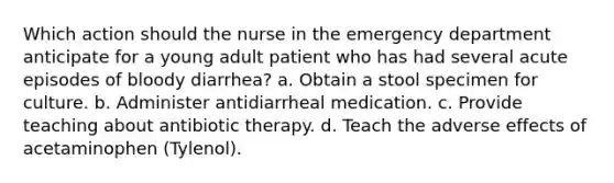 Which action should the nurse in the emergency department anticipate for a young adult patient who has had several acute episodes of bloody diarrhea? a. Obtain a stool specimen for culture. b. Administer antidiarrheal medication. c. Provide teaching about antibiotic therapy. d. Teach the adverse effects of acetaminophen (Tylenol).