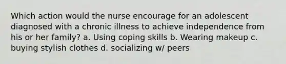 Which action would the nurse encourage for an adolescent diagnosed with a chronic illness to achieve independence from his or her family? a. Using coping skills b. Wearing makeup c. buying stylish clothes d. socializing w/ peers