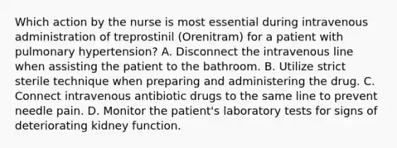 Which action by the nurse is most essential during intravenous administration of treprostinil (Orenitram) for a patient with pulmonary hypertension? A. Disconnect the intravenous line when assisting the patient to the bathroom. B. Utilize strict sterile technique when preparing and administering the drug. C. Connect intravenous antibiotic drugs to the same line to prevent needle pain. D. Monitor the patient's laboratory tests for signs of deteriorating kidney function.