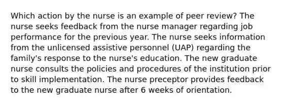 Which action by the nurse is an example of peer review? The nurse seeks feedback from the nurse manager regarding job performance for the previous year. The nurse seeks information from the unlicensed assistive personnel (UAP) regarding the family's response to the nurse's education. The new graduate nurse consults the policies and procedures of the institution prior to skill implementation. The nurse preceptor provides feedback to the new graduate nurse after 6 weeks of orientation.