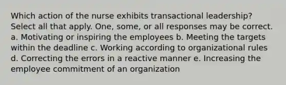 Which action of the nurse exhibits transactional leadership? Select all that apply. One, some, or all responses may be correct. a. Motivating or inspiring the employees b. Meeting the targets within the deadline c. Working according to organizational rules d. Correcting the errors in a reactive manner e. Increasing the employee commitment of an organization