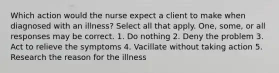 Which action would the nurse expect a client to make when diagnosed with an illness? Select all that apply. One, some, or all responses may be correct. 1. Do nothing 2. Deny the problem 3. Act to relieve the symptoms 4. Vacillate without taking action 5. Research the reason for the illness