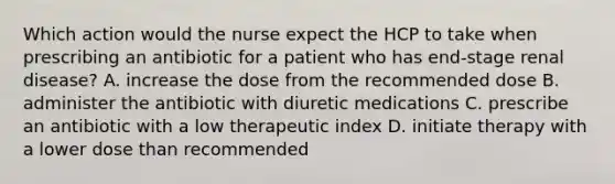 Which action would the nurse expect the HCP to take when prescribing an antibiotic for a patient who has end-stage renal disease? A. increase the dose from the recommended dose B. administer the antibiotic with diuretic medications C. prescribe an antibiotic with a low therapeutic index D. initiate therapy with a lower dose than recommended