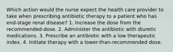 Which action would the nurse expect the health care provider to take when prescribing antibiotic therapy to a patient who has end-stage renal disease? 1. Increase the dose from the recommended-dose. 2. Administer the antibiotic with diuretic medications. 3. Prescribe an antibiotic with a low therapeutic index. 4. Initiate therapy with a lower-than-recommended dose.