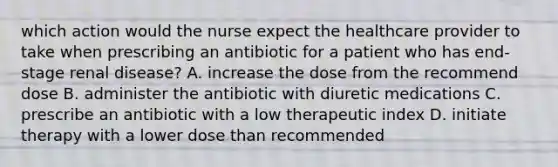 which action would the nurse expect the healthcare provider to take when prescribing an antibiotic for a patient who has end-stage renal disease? A. increase the dose from the recommend dose B. administer the antibiotic with diuretic medications C. prescribe an antibiotic with a low therapeutic index D. initiate therapy with a lower dose than recommended