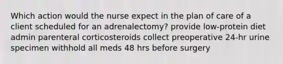 Which action would the nurse expect in the plan of care of a client scheduled for an adrenalectomy? provide low-protein diet admin parenteral corticosteroids collect preoperative 24-hr urine specimen withhold all meds 48 hrs before surgery