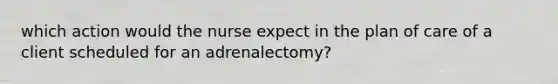 which action would the nurse expect in the plan of care of a client scheduled for an adrenalectomy?