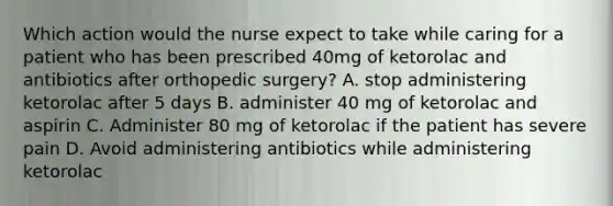 Which action would the nurse expect to take while caring for a patient who has been prescribed 40mg of ketorolac and antibiotics after orthopedic surgery? A. stop administering ketorolac after 5 days B. administer 40 mg of ketorolac and aspirin C. Administer 80 mg of ketorolac if the patient has severe pain D. Avoid administering antibiotics while administering ketorolac