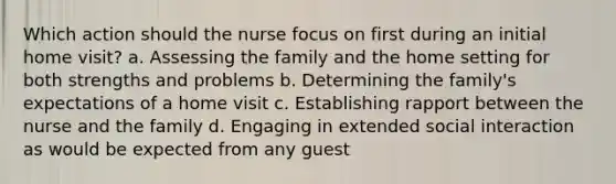 Which action should the nurse focus on first during an initial home visit? a. Assessing the family and the home setting for both strengths and problems b. Determining the family's expectations of a home visit c. Establishing rapport between the nurse and the family d. Engaging in extended social interaction as would be expected from any guest