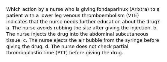 Which action by a nurse who is giving fondaparinux (Arixtra) to a patient with a lower leg venous thromboembolism (VTE) indicates that the nurse needs further education about the drug? a. The nurse avoids rubbing the site after giving the injection. b. The nurse injects the drug into the abdominal subcutaneous tissue. c. The nurse ejects the air bubble from the syringe before giving the drug. d. The nurse does not check partial thromboplastin time (PTT) before giving the drug.