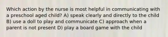 Which action by the nurse is most helpful in communicating with a preschool aged child? A) speak clearly and directly to the child B) use a doll to play and communicate C) approach when a parent is not present D) play a board game with the child