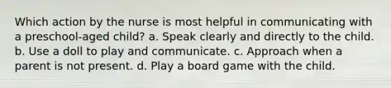 Which action by the nurse is most helpful in communicating with a preschool-aged child? a. Speak clearly and directly to the child. b. Use a doll to play and communicate. c. Approach when a parent is not present. d. Play a board game with the child.