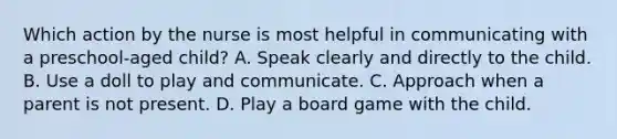 Which action by the nurse is most helpful in communicating with a preschool-aged child? A. Speak clearly and directly to the child. B. Use a doll to play and communicate. C. Approach when a parent is not present. D. Play a board game with the child.