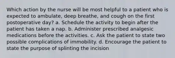 Which action by the nurse will be most helpful to a patient who is expected to ambulate, deep breathe, and cough on the first postoperative day? a. Schedule the activity to begin after the patient has taken a nap. b. Administer prescribed analgesic medications before the activities. c. Ask the patient to state two possible complications of immobility. d. Encourage the patient to state the purpose of splinting the incision