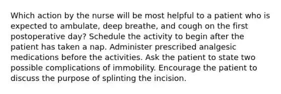 Which action by the nurse will be most helpful to a patient who is expected to ambulate, deep breathe, and cough on the first postoperative day? Schedule the activity to begin after the patient has taken a nap. Administer prescribed analgesic medications before the activities. Ask the patient to state two possible complications of immobility. Encourage the patient to discuss the purpose of splinting the incision.