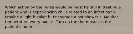 Which action by the nurse would be most helpful in treating a patient who is experiencing chills related to an infection? a. Provide a light blanket b. Encourage a hot shower c. Monitor temperature every hour d. Turn up the thermostat in the patient's room