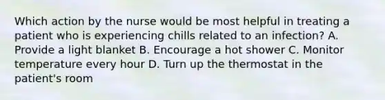 Which action by the nurse would be most helpful in treating a patient who is experiencing chills related to an infection? A. Provide a light blanket B. Encourage a hot shower C. Monitor temperature every hour D. Turn up the thermostat in the patient's room