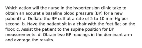 Which action will the nurse in the hypertension clinic take to obtain an accurat e baseline blood pressure (BP) for a new patient? a. Deflate the BP cuff at a rate of 5 to 10 mm Hg per second. b. Have the patient sit in a chair with the feet flat on the floor. c. Assist the patient to the supine position for BP measurements. d. Obtain two BP readings in the dominant arm and average the results.