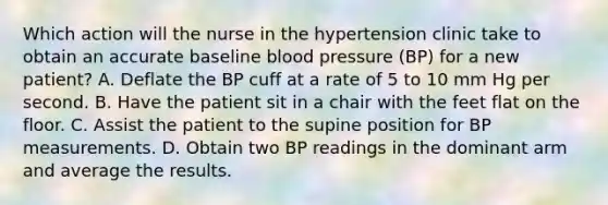 Which action will the nurse in the hypertension clinic take to obtain an accurate baseline blood pressure (BP) for a new patient? A. Deflate the BP cuff at a rate of 5 to 10 mm Hg per second. B. Have the patient sit in a chair with the feet flat on the floor. C. Assist the patient to the supine position for BP measurements. D. Obtain two BP readings in the dominant arm and average the results.