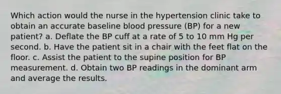 Which action would the nurse in the hypertension clinic take to obtain an accurate baseline blood pressure (BP) for a new patient? a. Deflate the BP cuff at a rate of 5 to 10 mm Hg per second. b. Have the patient sit in a chair with the feet flat on the floor. c. Assist the patient to the supine position for BP measurement. d. Obtain two BP readings in the dominant arm and average the results.