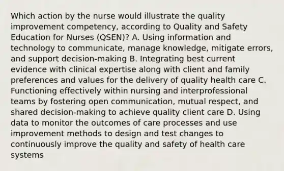 Which action by the nurse would illustrate the quality improvement competency, according to Quality and Safety Education for Nurses (QSEN)? A. Using information and technology to communicate, manage knowledge, mitigate errors, and support decision-making B. Integrating best current evidence with clinical expertise along with client and family preferences and values for the delivery of quality health care C. Functioning effectively within nursing and interprofessional teams by fostering open communication, mutual respect, and shared decision-making to achieve quality client care D. Using data to monitor the outcomes of care processes and use improvement methods to design and test changes to continuously improve the quality and safety of health care systems