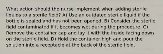 What action should the nurse implement when adding sterile liquids to a sterile field? A) Use an outdated sterile liquid if the bottle is sealed and has not been opened. B) Consider the sterile field contaminated if it becomes wet during the procedure. C) Remove the container cap and lay it with the inside facing down on the sterile field. D) Hold the container high and pour the solution into a receptacle at the back of the sterile field.