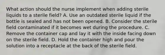 What action should the nurse implement when adding sterile liquids to a sterile field? A. Use an outdated sterile liquid if the bottle is sealed and has not been opened. B. Consider the sterile field contaminated if it becomes wet during the procedure. C. Remove the container cap and lay it with the inside facing down on the sterile field. D. Hold the container high and pour the solution into a receptacle at the back of the sterile field.