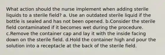 What action should the nurse implement when adding sterile liquids to a sterile field? a. Use an outdated sterile liquid if the bottle is sealed and has not been opened. b.Consider the sterile field contaminated if it becomes wet during the procedure. c.Remove the container cap and lay it with the inside facing down on the sterile field. d.Hold the container high and pour the solution into a receptacle at the back of the sterile field.