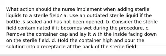 What action should the nurse implement when adding sterile liquids to a sterile field? a. Use an outdated sterile liquid if the bottle is sealed and has not been opened. b. Consider the sterile field contaminated if it becomes wet during the procedure. c. Remove the container cap and lay it with the inside facing down on the sterile field. d. Hold the container high and pour the solution into a receptacle at the back of the sterile field.