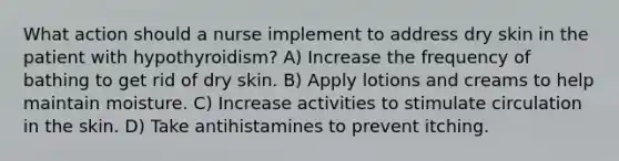 What action should a nurse implement to address dry skin in the patient with hypothyroidism? A) Increase the frequency of bathing to get rid of dry skin. B) Apply lotions and creams to help maintain moisture. C) Increase activities to stimulate circulation in the skin. D) Take antihistamines to prevent itching.