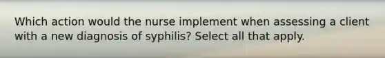 Which action would the nurse implement when assessing a client with a new diagnosis of syphilis? Select all that apply.