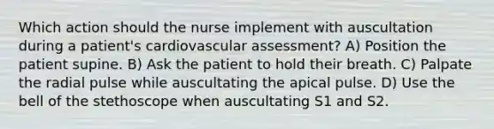 Which action should the nurse implement with auscultation during a patient's cardiovascular assessment? A) Position the patient supine. B) Ask the patient to hold their breath. C) Palpate the radial pulse while auscultating the apical pulse. D) Use the bell of the stethoscope when auscultating S1 and S2.