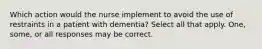 Which action would the nurse implement to avoid the use of restraints in a patient with dementia? Select all that apply. One, some, or all responses may be correct.