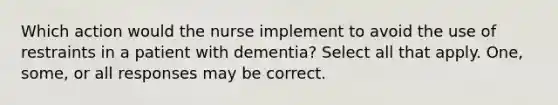 Which action would the nurse implement to avoid the use of restraints in a patient with dementia? Select all that apply. One, some, or all responses may be correct.