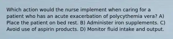 Which action would the nurse implement when caring for a patient who has an acute exacerbation of polycythemia vera? A) Place the patient on bed rest. B) Administer iron supplements. C) Avoid use of aspirin products. D) Monitor fluid intake and output.