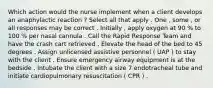 Which action would the nurse implement when a client develops an anaphylactic reaction ? Select all that apply . One , some , or all responses may be correct . Initially , apply oxygen at 90 % to 100 % per nasal cannula . Call the Rapid Response Team and have the crash cart retrieved . Elevate the head of the bed to 45 degrees . Assign unlicensed assistive personnel ( UAP ) to stay with the client . Ensure emergency airway equipment is at the bedside . Intubate the client with a size 7 endotracheal tube and initiate cardiopulmonary resuscitation ( CPR ) .