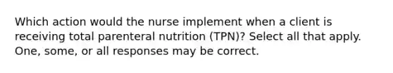 Which action would the nurse implement when a client is receiving total parenteral nutrition (TPN)? Select all that apply. One, some, or all responses may be correct.