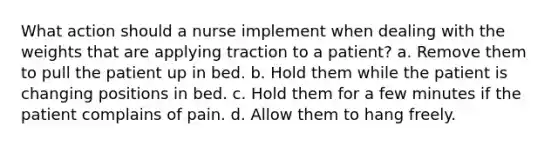 What action should a nurse implement when dealing with the weights that are applying traction to a patient? a. Remove them to pull the patient up in bed. b. Hold them while the patient is changing positions in bed. c. Hold them for a few minutes if the patient complains of pain. d. Allow them to hang freely.