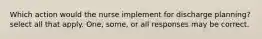 Which action would the nurse implement for discharge planning? select all that apply. One, some, or all responses may be correct.