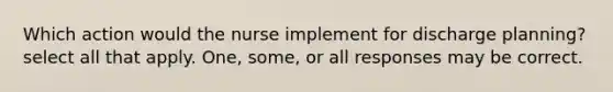 Which action would the nurse implement for discharge planning? select all that apply. One, some, or all responses may be correct.