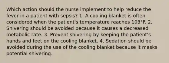 Which action should the nurse implement to help reduce the fever in a patient with sepsis? 1. A cooling blanket is often considered when the patient's temperature reaches 103°F. 2. Shivering should be avoided because it causes a decreased metabolic rate. 3. Prevent shivering by keeping the patient's hands and feet on the cooling blanket. 4. Sedation should be avoided during the use of the cooling blanket because it masks potential shivering.