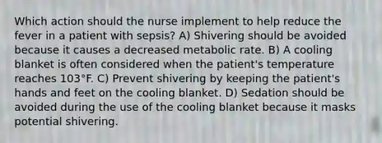 Which action should the nurse implement to help reduce the fever in a patient with sepsis? A) Shivering should be avoided because it causes a decreased metabolic rate. B) A cooling blanket is often considered when the patient's temperature reaches 103°F. C) Prevent shivering by keeping the patient's hands and feet on the cooling blanket. D) Sedation should be avoided during the use of the cooling blanket because it masks potential shivering.