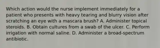 Which action would the nurse implement immediately for a patient who presents with heavy tearing and blurry vision after scratching an eye with a mascara brush? A. Administer topical steroids. B. Obtain cultures from a swab of the ulcer. C. Perform irrigation with normal saline. D. Administer a broad-spectrum antibiotic.