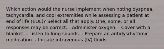 Which action would the nurse implement when noting dyspnea, tachycardia, and cool extremities while assessing a patient at end of life (EOL)? Select all that apply. One, some, or all responses may be correct. - Administer oxygen. - Cover with a blanket. - Listen to lung sounds. - Prepare an antidysrhythmic medication. - Initiate intravenous (IV) fluids.