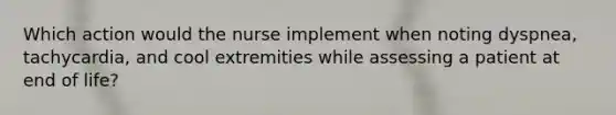 Which action would the nurse implement when noting dyspnea, tachycardia, and cool extremities while assessing a patient at end of life?