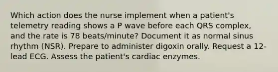 Which action does the nurse implement when a patient's telemetry reading shows a P wave before each QRS complex, and the rate is 78 beats/minute? Document it as normal sinus rhythm (NSR). Prepare to administer digoxin orally. Request a 12-lead ECG. Assess the patient's cardiac enzymes.